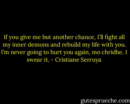 If you give me but another chance, I’ll fight all my inner demons and rebuild my life with you. I’m never going to hurt you again, mo chridhe. I swear it. - Cristiane Serruya