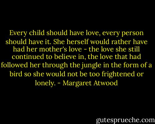 Every child should have love, every person should have it. She herself would rather have had her mother's love - the love she still continued to believe in, the love that had followed her through the jungle in the form of a bird so she would not be too frightened or lonely. - Margaret Atwood