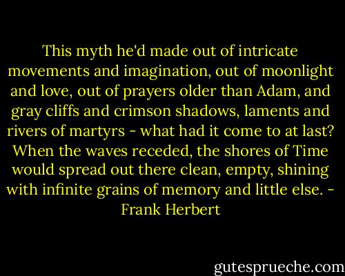 This myth he'd made out of intricate movements and imagination, out of moonlight and love, out of prayers older than Adam, and gray cliffs and crimson shadows, laments and rivers of martyrs - what had it come to at last? When the waves receded, the shores of Time would spread out there clean, empty, shining with infinite grains of memory and little else. - Frank Herbert