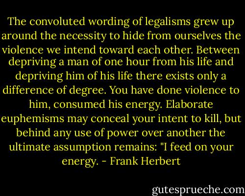 The convoluted wording of legalisms grew up around the necessity to hide from ourselves the violence we intend toward each other. Between depriving a man of one hour from his life and depriving him of his life there exists only a difference of degree. You have done violence to him, consumed his energy. Elaborate euphemisms may conceal your intent to kill, but behind any use of power over another the ultimate assumption remains: "I feed on your energy. - Frank Herbert