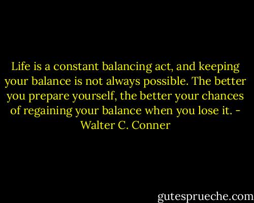 Life is a constant balancing act, and keeping your balance is not always possible. The better you prepare yourself, the better your chances of regaining your balance when you lose it. - Walter C. Conner