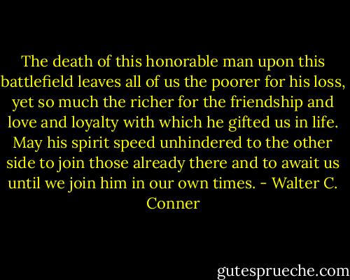 The death of this honorable man upon this battlefield leaves all of us the poorer for his loss, yet so much the richer for the friendship and love and loyalty with which he gifted us in life. May his spirit speed unhindered to the other side to join those already there and to await us until we join him in our own times. - Walter C. Conner