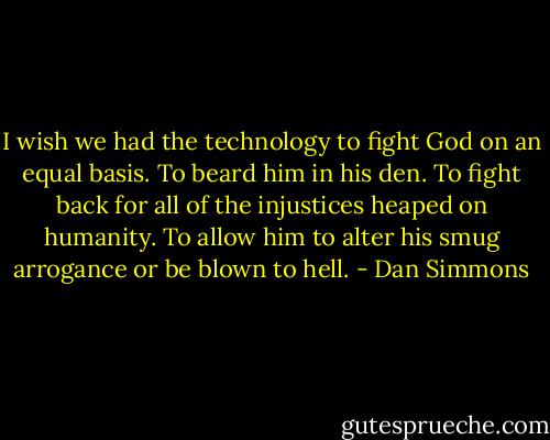I wish we had the technology to fight God on an equal basis. To beard him in his den. To fight back for all of the injustices heaped on humanity. To allow him to alter his smug arrogance or be blown to hell. - Dan Simmons