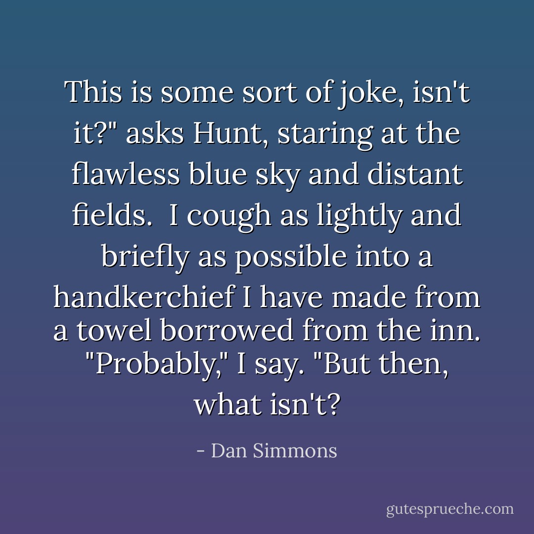This is some sort of joke, isn't it?" asks Hunt, staring at the flawless blue sky and distant fields.<br /><br />I cough as lightly and briefly as possible into a handkerchief I have made from a towel borrowed from the inn. "Probably," I say. "But then, what isn't? - Dan Simmons