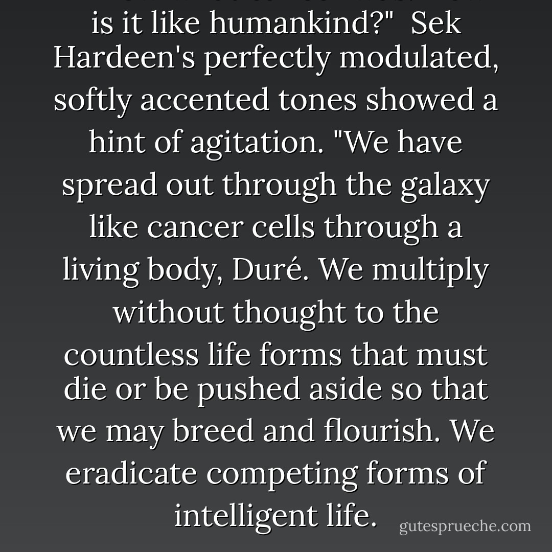 I know what cancer was. How is it like humankind?"<br /><br />Sek Hardeen's perfectly modulated, softly accented tones showed a hint of agitation. "We have spread out through the galaxy like cancer cells through a living body, Duré. We multiply without thought to the countless life forms that must die or be pushed aside so that we may breed and flourish. We eradicate competing forms of intelligent life. - Dan Simmons