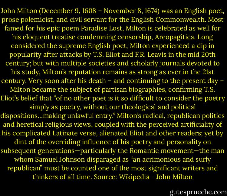 John Milton (December 9, 1608 – November 8, 1674) was an English poet, prose polemicist, and civil servant for the English Commonwealth. Most famed for his epic poem Paradise Lost, Milton is celebrated as well for his eloquent treatise condemning censorship, Areopagitica. Long considered the supreme English poet, Milton experienced a dip in popularity after attacks by T.S. Eliot and F.R. Leavis in the mid 20th century; but with multiple societies and scholarly journals devoted to his study, Milton’s reputation remains as strong as ever in the 21st century. Very soon after his death – and continuing to the present day – Milton became the subject of partisan biographies, confirming T.S. Eliot’s belief that “of no other poet is it so difficult to consider the poetry simply as poetry, without our theological and political dispositions…making unlawful entry.” Milton’s radical, republican politics and heretical religious views, coupled with the perceived artificiality of his complicated Latinate verse, alienated Eliot and other readers; yet by dint of the overriding influence of his poetry and personality on subsequent generations—particularly the Romantic movement—the man whom Samuel Johnson disparaged as “an acrimonious and surly republican” must be counted one of the most significant writers and thinkers of all time. Source: Wikipedia - John Milton