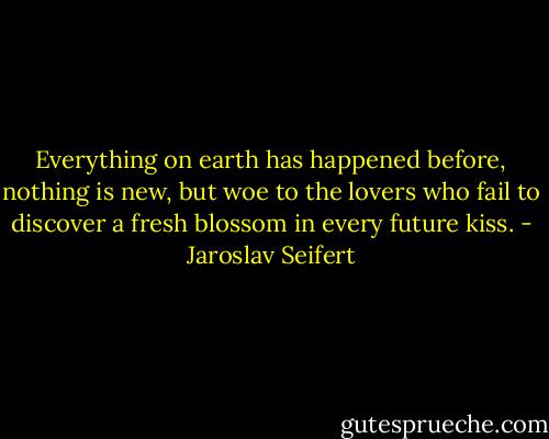 Everything on earth has happened before,<br />nothing is new,<br />but woe to the lovers<br />who fail to discover a fresh blossom<br />in every future kiss. - Jaroslav Seifert