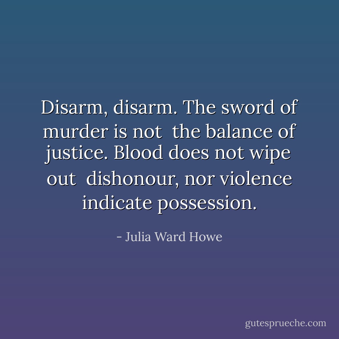 Disarm, disarm. The sword of murder is not <br />the balance of justice. Blood does not wipe out <br />dishonour, nor violence indicate possession. - Julia Ward Howe
