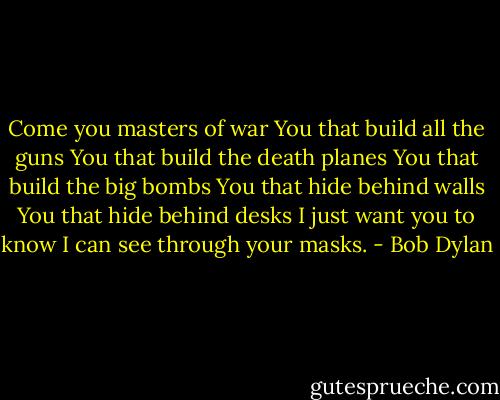 Come you masters of war<br />You that build all the guns<br />You that build the death planes<br />You that build the big bombs<br />You that hide behind walls<br />You that hide behind desks<br />I just want you to know<br />I can see through your masks. - Bob Dylan