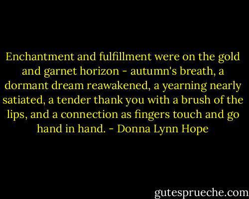 Enchantment and fulfillment were on the gold and garnet horizon - autumn's breath, a dormant dream reawakened, a yearning nearly satiated, a tender thank you with a brush of the lips, and a connection as fingers touch and go hand in hand. - Donna Lynn Hope