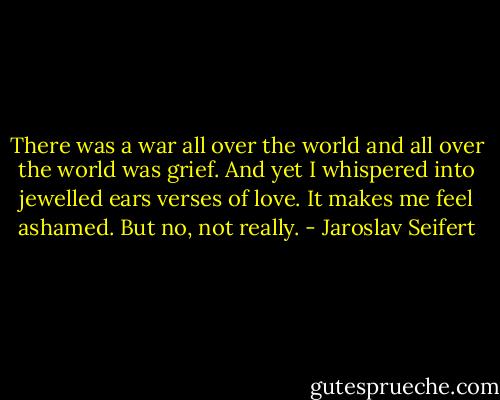 There was a war all over the world<br />and all over the world<br />was grief.<br />And yet I whispered into jewelled ears<br />verses of love.<br />It makes me feel ashamed.<br />But no, not really. - Jaroslav Seifert