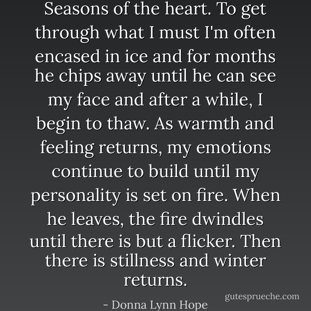Seasons of the heart. To get through what I must I'm often encased in ice and for months he chips away until he can see my face and after a while, I begin to thaw. As warmth and feeling returns, my emotions continue to build until my personality is set on fire. When he leaves, the fire dwindles until there is but a flicker. Then there is stillness and winter returns. - Donna Lynn Hope