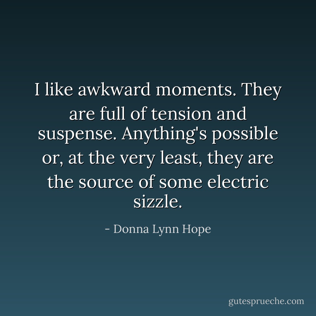 I like awkward moments. They are full of tension and suspense. Anything's possible or, at the very least, they are the source of some electric sizzle. - Donna Lynn Hope