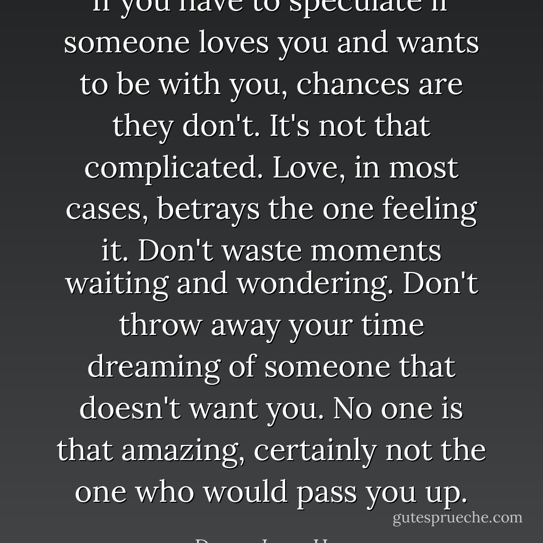 If you have to speculate if someone loves you and wants to be with you, chances are they don't. It's not that complicated. Love, in most cases, betrays the one feeling it. Don't waste moments waiting and wondering. Don't throw away your time dreaming of someone that doesn't want you. No one is that amazing, certainly not the one who would pass you up. - Donna Lynn Hope