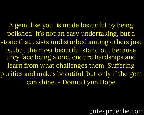 A gem, like you, is made beautiful by being polished. It's not an easy undertaking, but a stone that exists undisturbed among others just is...but the most beautiful stand out because they face being alone, endure hardships and learn from what challenges them. Suffering purifies and makes beautiful, but only if the gem can shine. - Donna Lynn Hope
