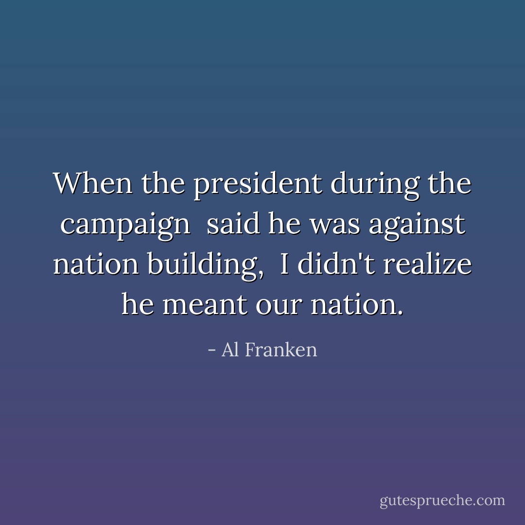 When the president during the campaign <br />said he was against nation building, <br />I didn't realize he meant our nation. - Al Franken