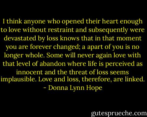 I think anyone who opened their heart enough to love without restraint and subsequently were devastated by loss knows that in that moment you are forever changed; a apart of you is no longer whole. Some will never again love with that level of abandon where life is perceived as innocent and the threat of loss seems implausible. Love and loss, therefore, are linked. - Donna Lynn Hope