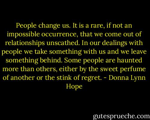 People change us. It is a rare, if not an impossible occurrence, that we come out of relationships unscathed. In our dealings with people we take something with us and we leave something behind. Some people are haunted more than others, either by the sweet perfume of another or the stink of regret. - Donna Lynn Hope