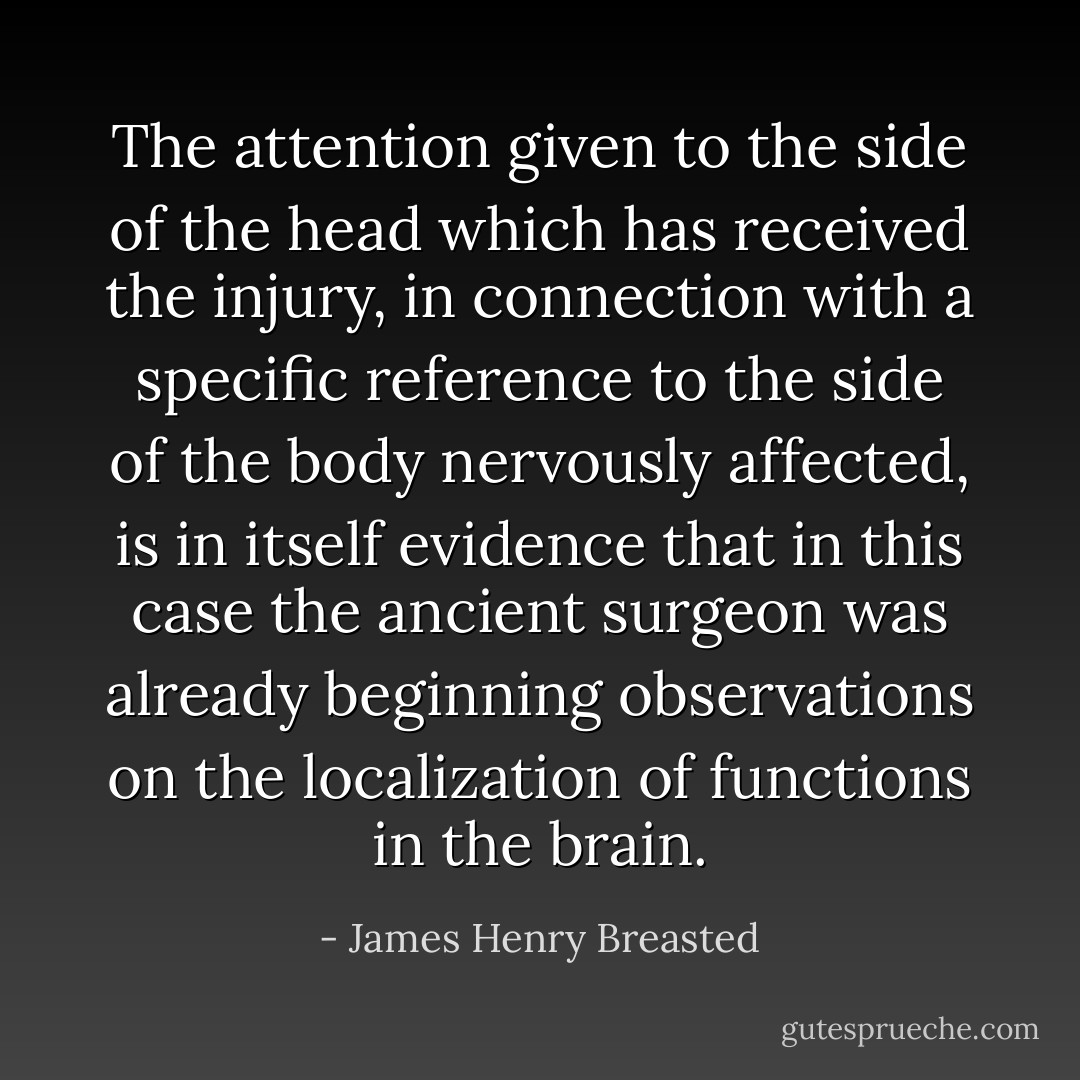 The attention given to the side of the head which has received the injury, in connection with a specific reference to the side of the body nervously affected, is in itself evidence that in this case the ancient surgeon was already beginning observations on the localization of functions in the brain. - James Henry Breasted