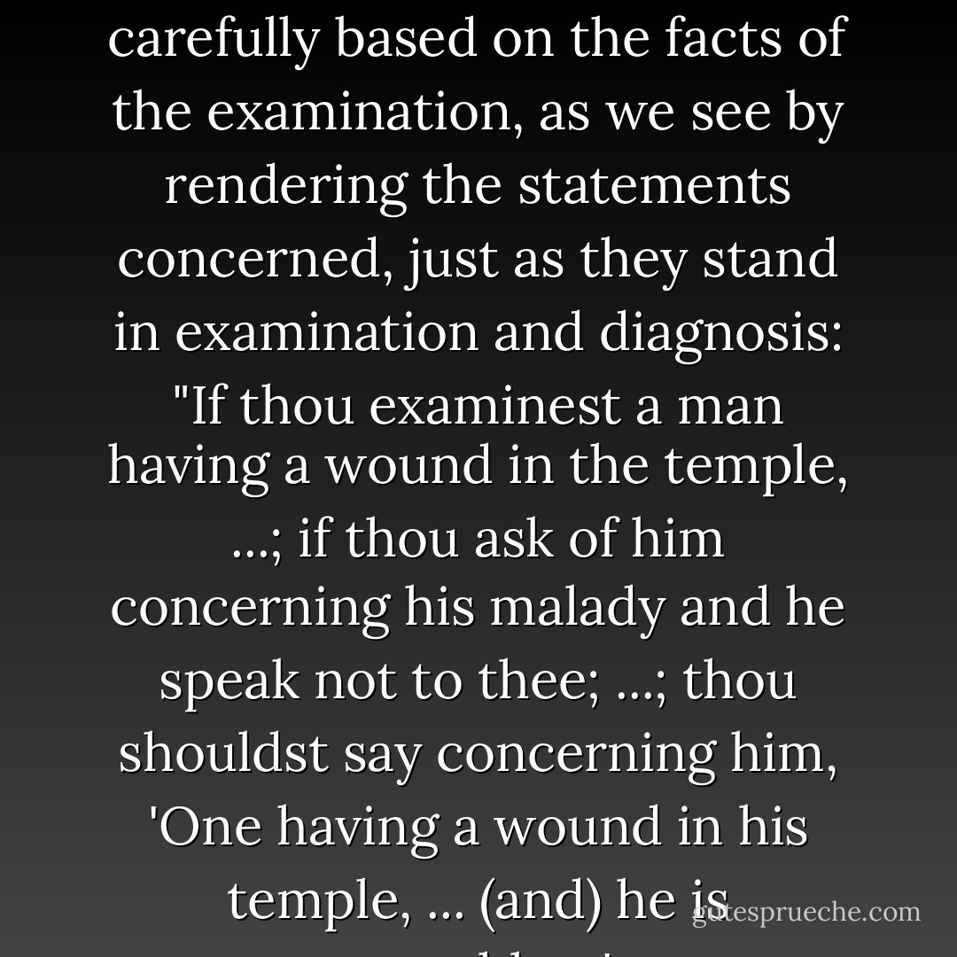 Speechlessness, however, affirmed in the diagnosis, is carefully based on the facts of the examination, as we see by rendering the statements concerned, just as they stand in examination and diagnosis: "If thou examinest a man having a wound in the temple, ...; if thou ask of him concerning his malady and he speak not to thee; ...; thou shouldst say concerning him, 'One having a wound in his temple, ... (and) he is speechless'. - James Henry Breasted