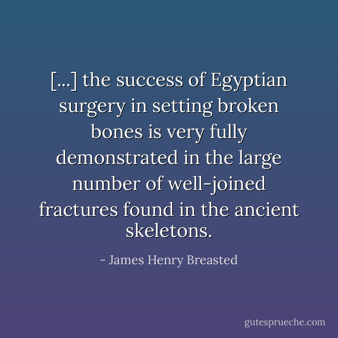 [...] the success of Egyptian surgery in setting broken bones is very fully demonstrated in the large number of well-joined fractures found in the ancient skeletons. - James Henry Breasted
