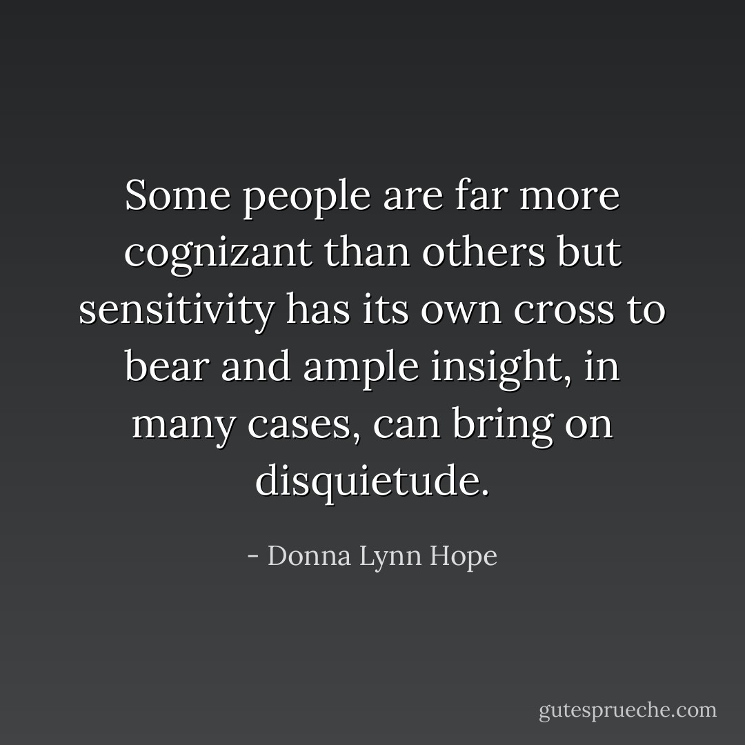 Some people are far more cognizant than others but sensitivity has its own cross to bear and ample insight, in many cases, can bring on disquietude. - Donna Lynn Hope