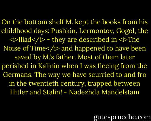 On the bottom shelf M. kept the books from his childhood days: Pushkin, Lermontov, Gogol, the <i>Iliad</i> - they are described in <i>The Noise of Time</i> and happened to have been saved by M.'s father. Most of them later perished in Kalinin when I was fleeing from the Germans. The way we have scurried to and fro in the twentieth century, trapped between Hitler and Stalin! - Nadezhda Mandelstam