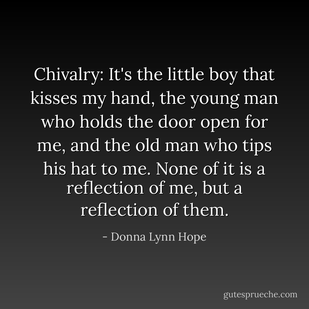 Chivalry: It's the little boy that kisses my hand, the young man who holds the door open for me, and the old man who tips his hat to me. None of it is a reflection of me, but a reflection of them. - Donna Lynn Hope