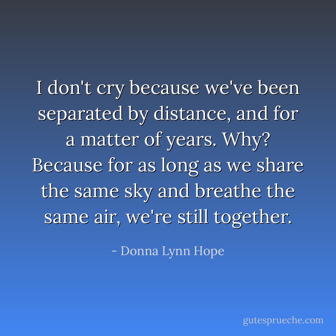 I don't cry because we've been separated by distance, and for a matter of years. Why? Because for as long as we share the same sky and breathe the same air, we're still together. - Donna Lynn Hope