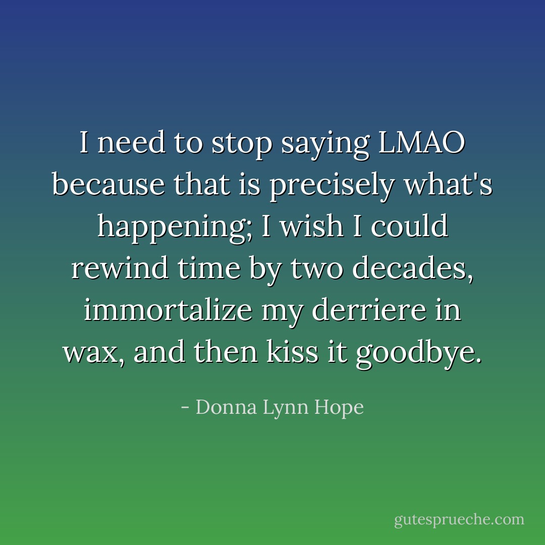 I need to stop saying LMAO because that is precisely what's happening; I wish I could rewind time by two decades, immortalize my derriere in wax, and then kiss it goodbye. - Donna Lynn Hope