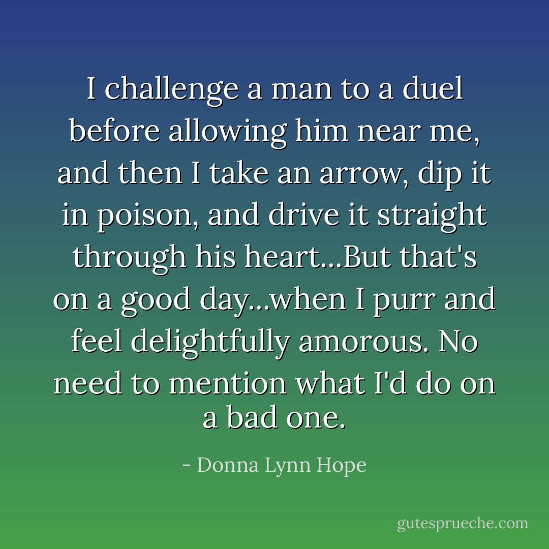 I challenge a man to a duel before allowing him near me, and then I take an arrow, dip it in poison, and drive it straight through his heart...But that's on a good day...when I purr and feel delightfully amorous. No need to mention what I'd do on a bad one. - Donna Lynn Hope