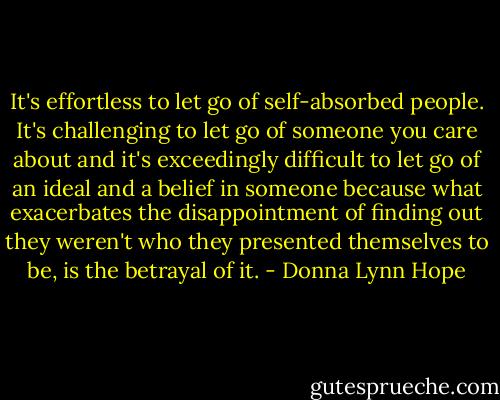 It's effortless to let go of self-absorbed people. It's challenging to let go of someone you care about and it's exceedingly difficult to let go of an ideal and a belief in someone because what exacerbates the disappointment of finding out they weren't who they presented themselves to be, is the betrayal of it. - Donna Lynn Hope