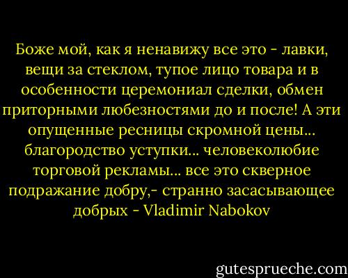 Боже мой, как я ненавижу все это - лавки, вещи за стеклом, тупое лицо товара и в особенности церемониал сделки, обмен приторными любезностями до и после! А эти опущенные ресницы скромной цены... благородство уступки... человеколюбие торговой рекламы... все это скверное подражание добру,- странно засасывающее добрых - Vladimir Nabokov