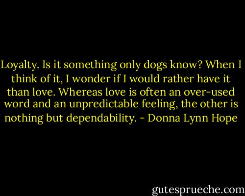 Loyalty. Is it something only dogs know?<br />When I think of it, I wonder if I would rather have it than love. Whereas love is often an over-used word and an unpredictable feeling, the other is nothing but dependability. - Donna Lynn Hope