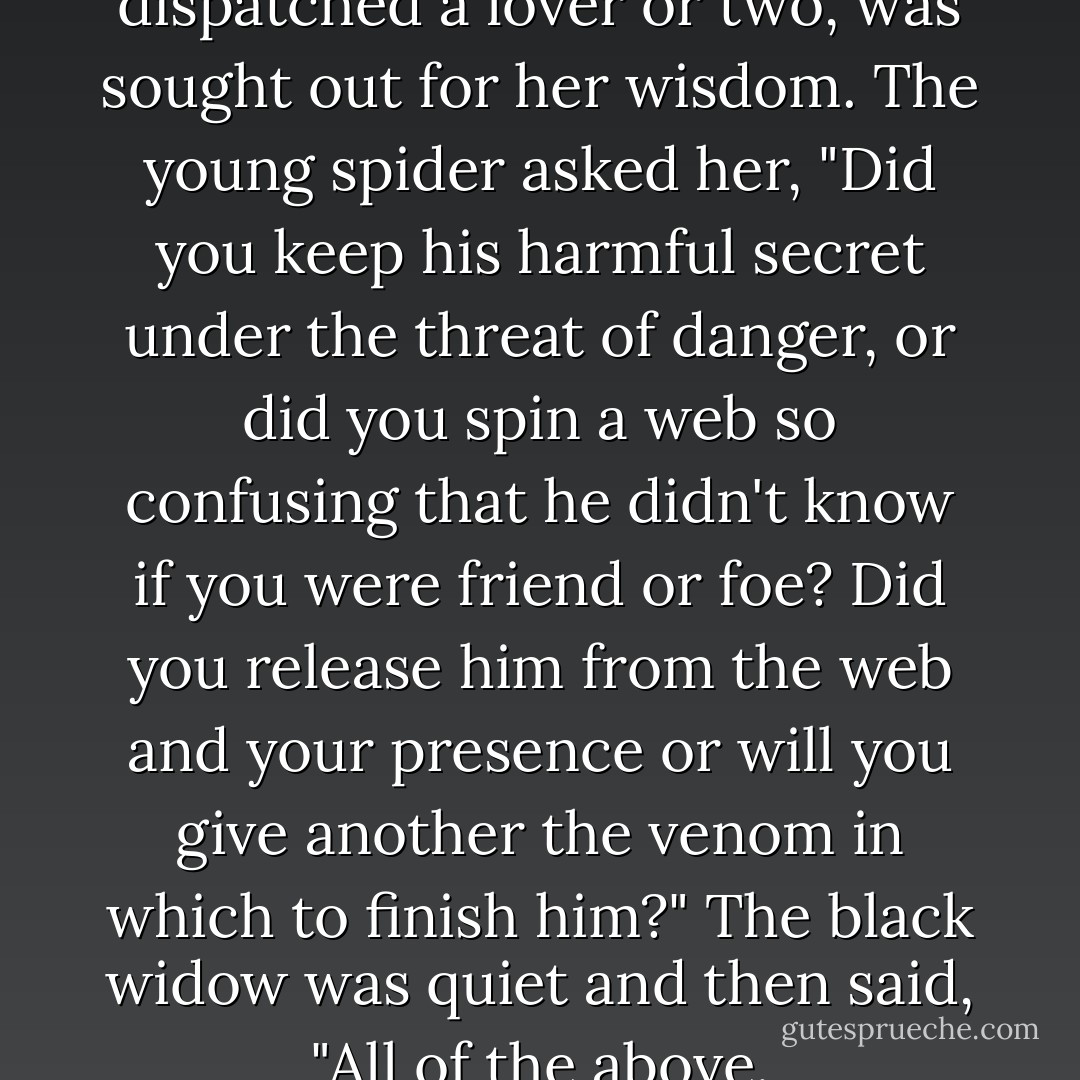 The black widow, who had dispatched a lover or two, was sought out for her wisdom. The young spider asked her, "Did you keep his harmful secret under the threat of danger, or did you spin a web so confusing that he didn't know if you were friend or foe? Did you release him from the web and your presence or will you give another the venom in which to finish him?" The black widow was quiet and then said, "All of the above. - Donna Lynn Hope