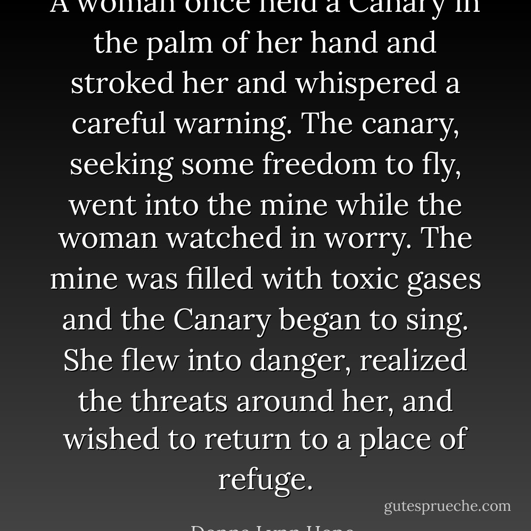 A woman once held a Canary in the palm of her hand and stroked her and whispered a careful warning. The canary, seeking some freedom to fly, went into the mine while the woman watched in worry. The mine was filled with toxic gases and the Canary began to sing. She flew into danger, realized the threats around her, and wished to return to a place of refuge. - Donna Lynn Hope