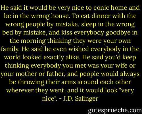 He said it would be very nice to conic home and be in the wrong house. To eat dinner with the wrong people by mistake, sleep in the wrong bed by mistake, and kiss everybody goodbye in the morning thinking they were your own family. He said he even wished everybody in the world looked exactly alike. He said you'd keep thinking everybody you met was your wife or your mother or father, and people would always be throwing their arms around each other wherever they went, and it would look "very nice". - J.D. Salinger