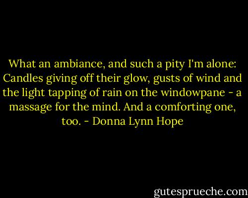 What an ambiance, and such a pity I'm alone: Candles giving off their glow, gusts of wind and the light tapping of rain on the windowpane - a massage for the mind. And a comforting one, too. - Donna Lynn Hope