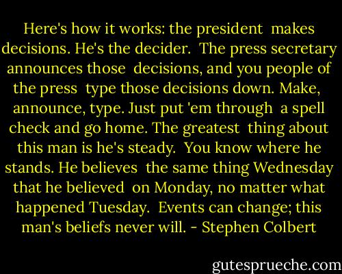 Here's how it works: the president <br />makes decisions. He's the decider. <br />The press secretary announces those <br />decisions, and you people of the press <br />type those decisions down. Make, <br />announce, type. Just put 'em through <br />a spell check and go home. The greatest <br />thing about this man is he's steady.<br /> You know where he stands. He believes <br />the same thing Wednesday that he believed <br />on Monday, no matter what happened Tuesday. <br />Events can change; this man's beliefs never will. - Stephen Colbert