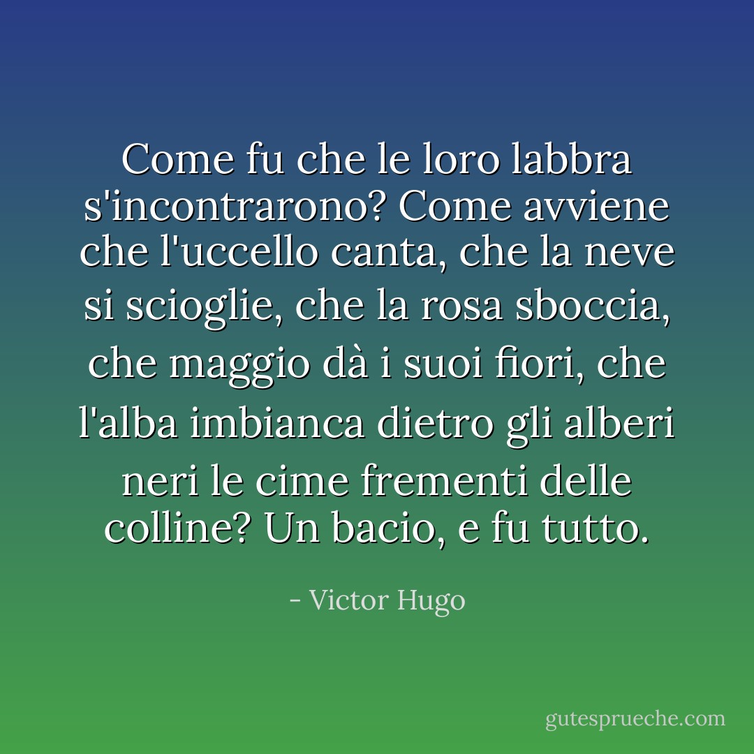 Come fu che le loro labbra s'incontrarono? Come avviene che l'uccello canta, che la neve si scioglie, che la rosa sboccia, che maggio dà i suoi fiori, che l'alba imbianca dietro gli alberi neri le cime frementi delle colline? Un bacio, e fu tutto. - Victor Hugo