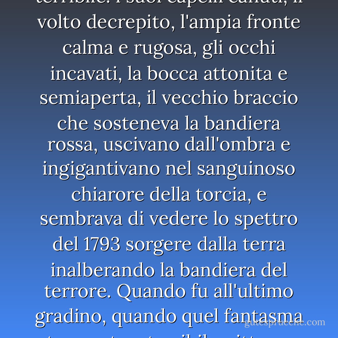 Passando fra gli insorti che si scostavano con religioso rispetto, [papà Mabeuf] continuò dritto verso Enjolras che indietreggiava impietrito, gli strappò la bandiera, e senza che nessuno osasse trattenerlo né aiutarlo, quel vecchio ottuagenario col capo vacillante, ma col piede fermo, salì lentamente la scala di pietre costruita nella barricata. Lo spettacolo era così serio che tutto all'intorno dissero: «Giù il cappello!». A ogni gradino che saliva diventava sempre più terribile: i suoi capelli canuti, il volto decrepito, l'ampia fronte calma e rugosa, gli occhi incavati, la bocca attonita e semiaperta, il vecchio braccio che sosteneva la bandiera rossa, uscivano dall'ombra e ingigantivano nel sanguinoso chiarore della torcia, e sembrava di vedere lo spettro del 1793 sorgere dalla terra inalberando la bandiera del terrore.<br />Quando fu all'ultimo gradino, quando quel fantasma tremante e terribile, ritto su quel mucchio di rovine dinanzi a milleduecento fucili invisibili, si drizzò in faccia alla morte come se fosse più forte di essa, tutta la barricata assunse nelle tenebre un aspetto colossale e soprannaturale. Vi fu uno di quegli istanti di silenzio che accompagnano i prodigi. In mezzo a quel silenzio il vegliardo sventolò la bandiera rossa e gridò:<br />«Viva la Rivoluzione! Viva la Repubblica! Fratellanza! Uguaglianza! E morte!». - Victor Hugo