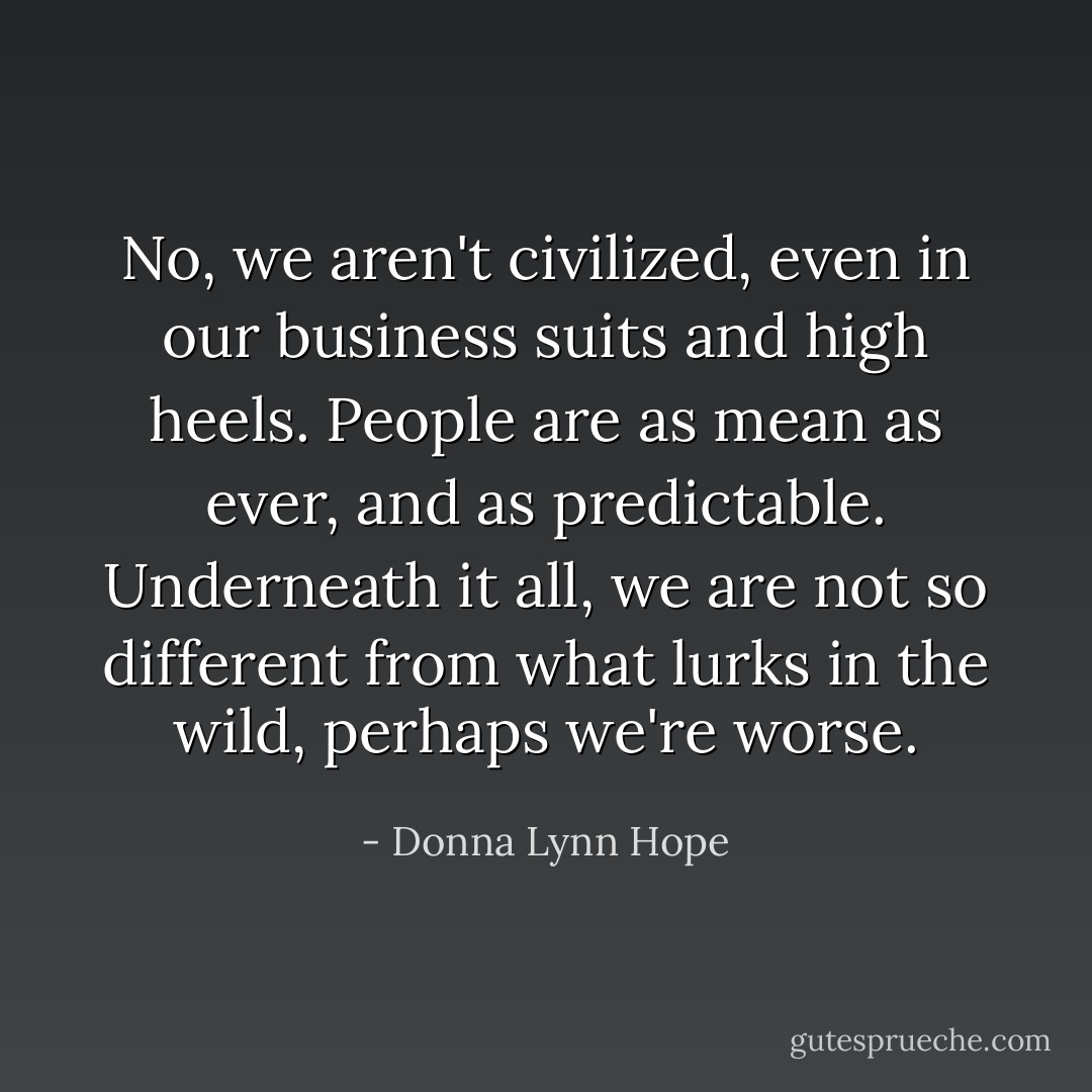 No, we aren't civilized, even in our business suits and high heels. People are as mean as ever, and as predictable. Underneath it all, we are not so different from what lurks in the wild, perhaps we're worse. - Donna Lynn Hope