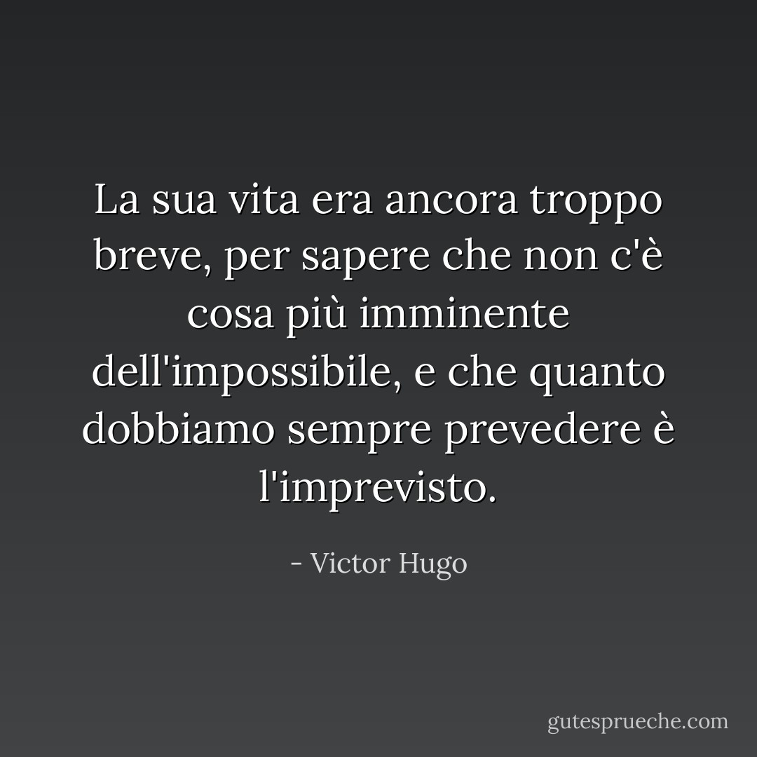 La sua vita era ancora troppo breve, per sapere che non c'è cosa più imminente dell'impossibile, e che quanto dobbiamo sempre prevedere è l'imprevisto. - Victor Hugo