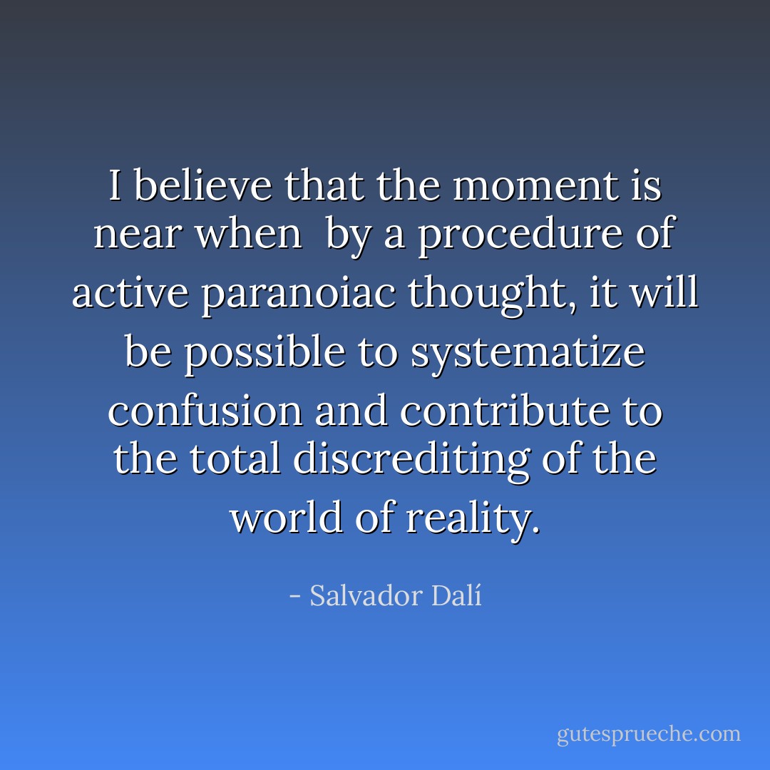 I believe that the moment is near when <br />by a procedure of active paranoiac thought, it will be possible to systematize confusion and contribute to the total discrediting of the world of reality. - Salvador Dalí