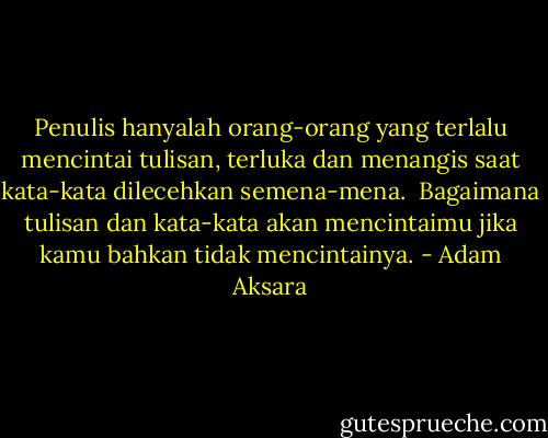 Penulis hanyalah orang-orang yang terlalu mencintai tulisan, terluka dan menangis saat kata-kata dilecehkan semena-mena.<br /><br />Bagaimana tulisan dan kata-kata akan mencintaimu jika kamu bahkan tidak mencintainya. - Adam Aksara