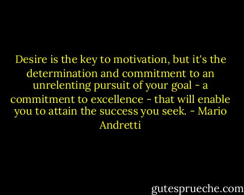 Desire is the key to motivation, but it's the determination and commitment to an unrelenting pursuit of your goal - a commitment to excellence - that will enable you to attain the success you seek. - Mario Andretti