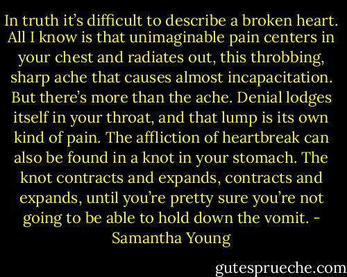 In truth it’s difficult to describe a broken heart. All I know is that unimaginable pain centers in your chest and radiates out, this throbbing, sharp ache that causes almost incapacitation. But there’s more than the ache. Denial lodges itself in your throat, and that lump is its own kind of pain. The affliction of heartbreak can also be found in a knot in your stomach. The knot contracts and expands, contracts and expands, until you’re pretty sure you’re not going to be able to hold down the vomit. - Samantha Young