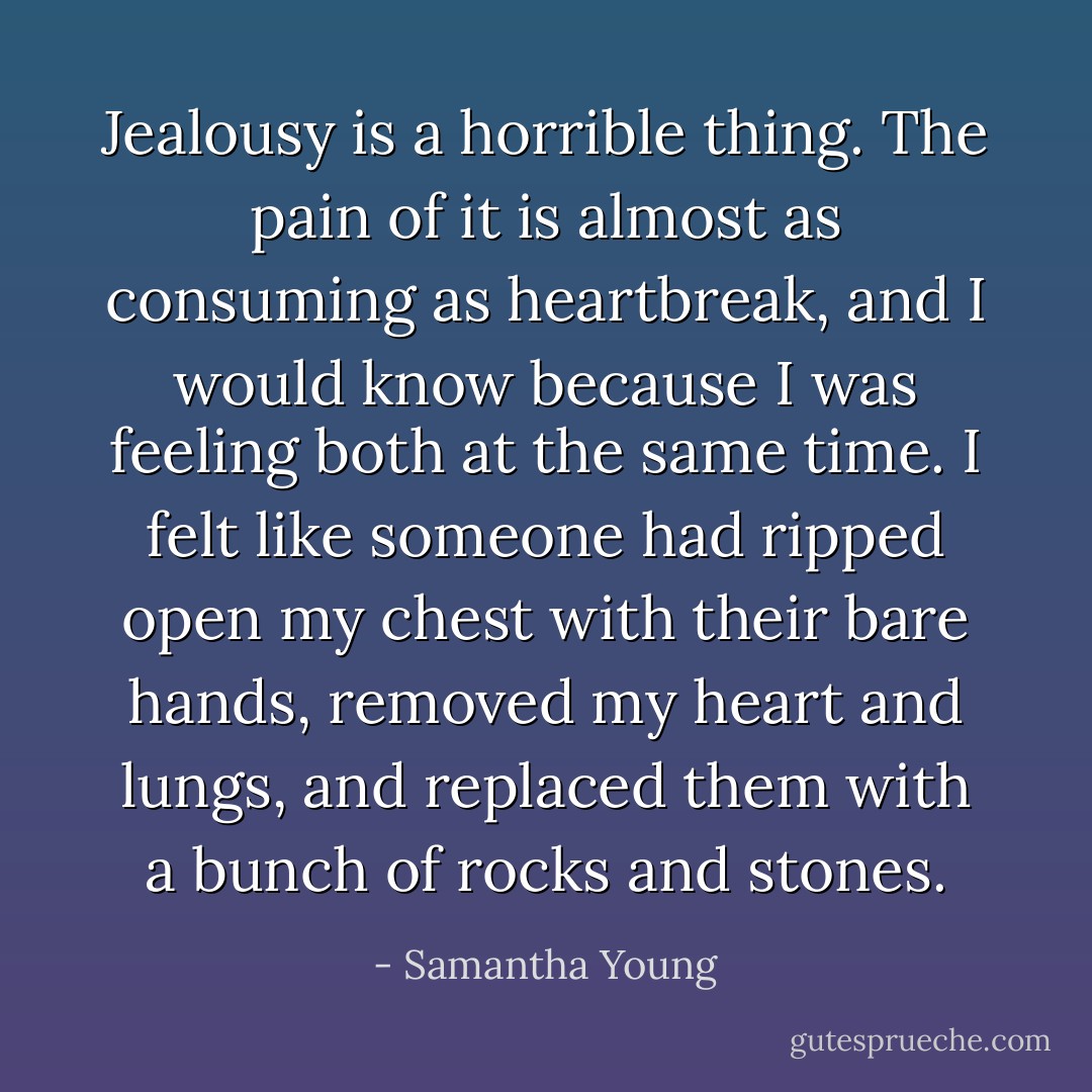 Jealousy is a horrible thing. The pain of it is almost as consuming as heartbreak, and I would know because I was feeling both at the same time. I felt like someone had ripped open my chest with their bare hands, removed my heart and lungs, and replaced them with a bunch of rocks and stones. - Samantha Young
