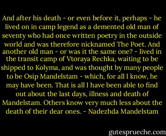 And after his death - or even before it, perhaps - he lived on in camp legend as a demented old man of seventy who had once written poetry in the outside world and was therefore nicknamed The Poet. And another old man - or was it the same one? - lived in the transit camp of Vtoraya Rechka, waiting to be shipped to Kolyma, and was thought by many people to be Osip Mandelstam - which, for all I know, he may have been. That is all I have been able to find out about the last days, illness and death of Mandelstam. Others know very much less about the death of their dear ones. - Nadezhda Mandelstam