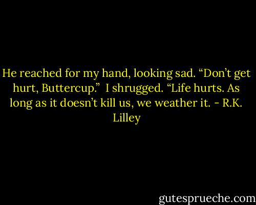 He reached for my hand, looking sad. “Don’t get hurt, Buttercup.” <br />I shrugged. “Life hurts. As long as it doesn’t kill us, we weather it. - R.K. Lilley